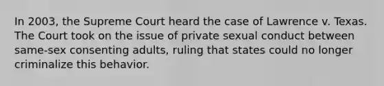 In 2003, the Supreme Court heard the case of Lawrence v. Texas. The Court took on the issue of private sexual conduct between same-sex consenting adults, ruling that states could no longer criminalize this behavior.