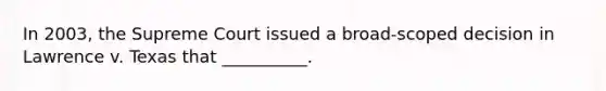 In 2003, the Supreme Court issued a broad-scoped decision in Lawrence v. Texas that __________.