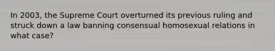 In 2003, the Supreme Court overturned its previous ruling and struck down a law banning consensual homosexual relations in what case?