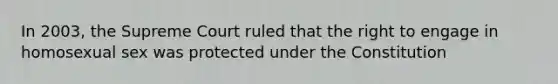 In 2003, the Supreme Court ruled that the right to engage in homosexual sex was protected under the Constitution