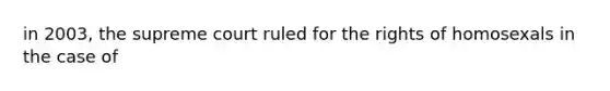 in 2003, the supreme court ruled for the rights of homosexals in the case of