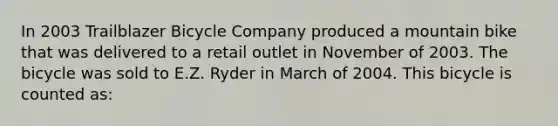 In 2003 Trailblazer Bicycle Company produced a mountain bike that was delivered to a retail outlet in November of 2003. The bicycle was sold to E.Z. Ryder in March of 2004. This bicycle is counted as: