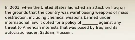 In 2003, when the United States launched an attack on Iraq on the grounds that the country was warehousing weapons of mass destruction, including chemical weapons banned under international law, it opted for a policy of ________ against any threat to American interests that was posed by Iraq and its autocratic leader, Saddam Hussein.