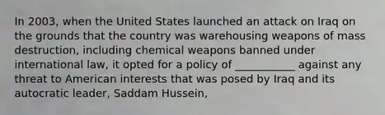 In 2003, when the United States launched an attack on Iraq on the grounds that the country was warehousing weapons of mass destruction, including chemical weapons banned under international law, it opted for a policy of ___________ against any threat to American interests that was posed by Iraq and its autocratic leader, Saddam Hussein,