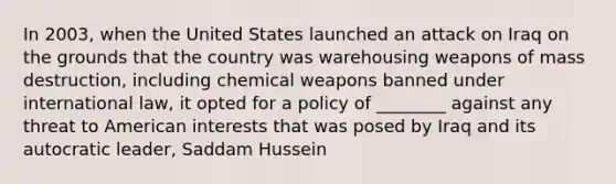 In 2003, when the United States launched an attack on Iraq on the grounds that the country was warehousing weapons of mass destruction, including chemical weapons banned under international law, it opted for a policy of ________ against any threat to American interests that was posed by Iraq and its autocratic leader, Saddam Hussein