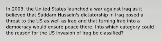 In 2003, the United States launched a war against Iraq as it believed that Saddam Hussein's dictatorship in Iraq posed a threat to the US as well as Iraq and that turning Iraq into a democracy would ensure peace there. Into which category could the reason for the US invasion of Iraq be classified?