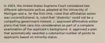 In 2003, the United States Supreme Court considered two different admissions polices adopted at the University of Michigan and a. for the first time, ruled that affirmative action was unconstitutional. b. ruled that "diversity" could not be a compelling government interest. c. approved affirmative action plans that took race into consideration as part of a complete examination of the applicant's background. d. approved a plan that automatically awarded a substantial number of points to applicants based on minority status.