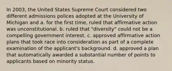 In 2003, the United States Supreme Court considered two different admissions polices adopted at the University of Michigan and a. for the first time, ruled that affirmative action was unconstitutional. b. ruled that "diversity" could not be a compelling government interest. c. approved affirmative action plans that took race into consideration as part of a complete examination of the applicant's background. d. approved a plan that automatically awarded a substantial number of points to applicants based on minority status.