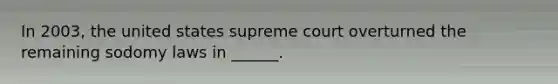 In 2003, the united states supreme court overturned the remaining sodomy laws in ______.