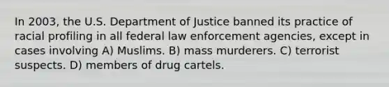 In 2003, the U.S. Department of Justice banned its practice of racial profiling in all federal law enforcement agencies, except in cases involving A) Muslims. B) mass murderers. C) terrorist suspects. D) members of drug cartels.