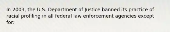 In 2003, the U.S. Department of Justice banned its practice of racial profiling in all federal law enforcement agencies except for: