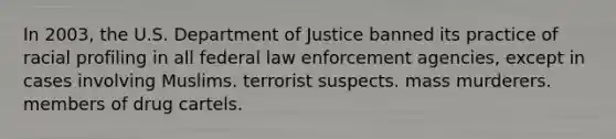 In 2003, the U.S. Department of Justice banned its practice of racial profiling in all federal law enforcement agencies, except in cases involving Muslims. terrorist suspects. mass murderers. members of drug cartels.