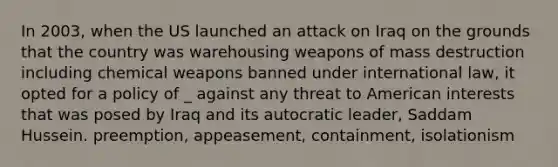 In 2003, when the US launched an attack on Iraq on the grounds that the country was warehousing weapons of mass destruction including chemical weapons banned under international law, it opted for a policy of _ against any threat to American interests that was posed by Iraq and its autocratic leader, Saddam Hussein. preemption, appeasement, containment, isolationism