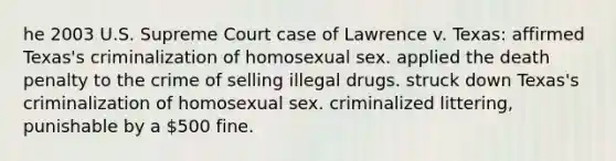 he 2003 U.S. Supreme Court case of Lawrence v. Texas: affirmed Texas's criminalization of homosexual sex. applied the death penalty to the crime of selling illegal drugs. struck down Texas's criminalization of homosexual sex. criminalized littering, punishable by a 500 fine.