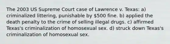 The 2003 US Supreme Court case of Lawrence v. Texas: a) criminalized littering, punishable by 500 fine. b) applied the death penalty to the crime of selling illegal drugs. c) affirmed Texas's criminalization of homosexual sex. d) struck down Texas's criminalization of homosexual sex.