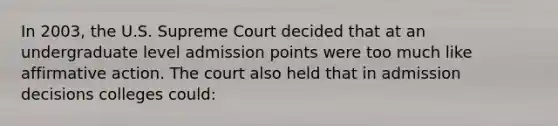 In 2003, the U.S. Supreme Court decided that at an undergraduate level admission points were too much like <a href='https://www.questionai.com/knowledge/k15TsidlpG-affirmative-action' class='anchor-knowledge'>affirmative action</a>. The court also held that in admission decisions colleges could: