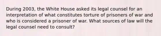 During 2003, the White House asked its legal counsel for an interpretation of what constitutes torture of prisoners of war and who is considered a prisoner of war. What sources of law will the legal counsel need to consult?