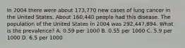 In 2004 there were about 173,770 new cases of lung cancer in the United States. About 160,440 people had this disease. The population of the United States in 2004 was 292,447,894. What is the prevalence? A. 0.59 per 1000 B. 0.55 per 1000 C. 5.9 per 1000 D. 6.5 per 1000