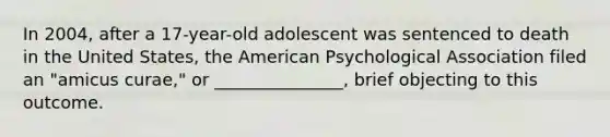 In 2004, after a 17-year-old adolescent was sentenced to death in the United States, the American Psychological Association filed an "amicus curae," or _______________, brief objecting to this outcome.