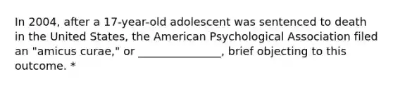 In 2004, after a 17-year-old adolescent was sentenced to death in the United States, the American Psychological Association filed an "amicus curae," or _______________, brief objecting to this outcome. *