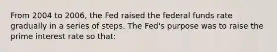 From 2004 to 2006, the Fed raised the federal funds rate gradually in a series of steps. The Fed's purpose was to raise the prime interest rate so that: