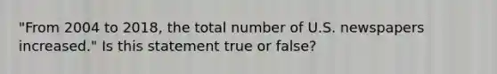 "From 2004 to 2018, the total number of U.S. newspapers increased." Is this statement true or false?