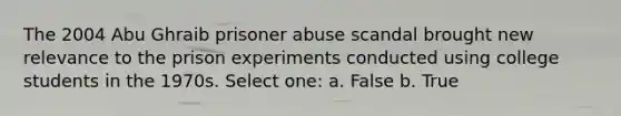 The 2004 Abu Ghraib prisoner abuse scandal brought new relevance to the prison experiments conducted using college students in the 1970s. Select one: a. False b. True