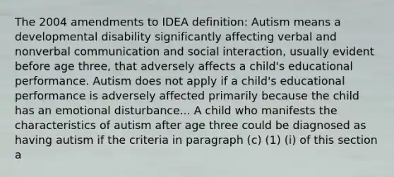 The 2004 amendments to IDEA definition: Autism means a developmental disability significantly affecting verbal and nonverbal communication and social interaction, usually evident before age three, that adversely affects a child's educational performance. Autism does not apply if a child's educational performance is adversely affected primarily because the child has an emotional disturbance... A child who manifests the characteristics of autism after age three could be diagnosed as having autism if the criteria in paragraph (c) (1) (i) of this section a