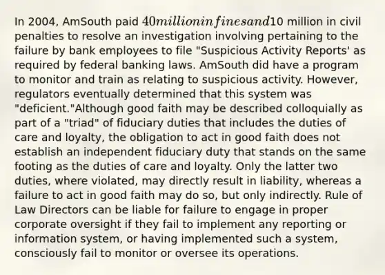 In 2004, AmSouth paid 40 million in fines and10 million in civil penalties to resolve an investigation involving pertaining to the failure by bank employees to file "Suspicious Activity Reports' as required by federal banking laws. AmSouth did have a program to monitor and train as relating to suspicious activity. However, regulators eventually determined that this system was "deficient."Although good faith may be described colloquially as part of a "triad" of fiduciary duties that includes the duties of care and loyalty, the obligation to act in good faith does not establish an independent fiduciary duty that stands on the same footing as the duties of care and loyalty. Only the latter two duties, where violated, may directly result in liability, whereas a failure to act in good faith may do so, but only indirectly. Rule of Law Directors can be liable for failure to engage in proper corporate oversight if they fail to implement any reporting or information system, or having implemented such a system, consciously fail to monitor or oversee its operations.