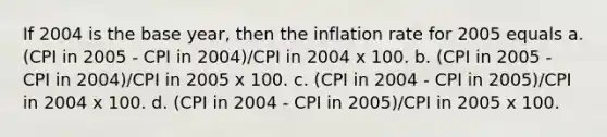 If 2004 is the base year, then the inflation rate for 2005 equals a. (CPI in 2005 - CPI in 2004)/CPI in 2004 x 100. b. (CPI in 2005 - CPI in 2004)/CPI in 2005 x 100. c. (CPI in 2004 - CPI in 2005)/CPI in 2004 x 100. d. (CPI in 2004 - CPI in 2005)/CPI in 2005 x 100.