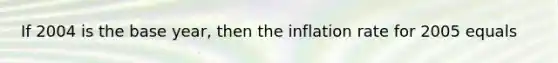 If 2004 is the base year, then the inflation rate for 2005 equals