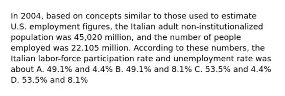 In 2004, based on concepts similar to those used to estimate U.S. employment figures, the Italian adult non-institutionalized population was 45,020 million, and the number of people employed was 22.105 million. According to these numbers, the Italian labor-force participation rate and unemployment rate was about A. 49.1% and 4.4% B. 49.1% and 8.1% C. 53.5% and 4.4% D. 53.5% and 8.1%