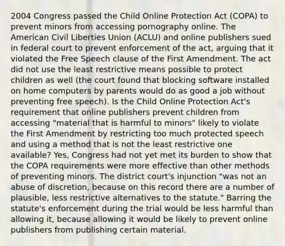 2004 Congress passed the Child Online Protection Act (COPA) to prevent minors from accessing pornography online. The American Civil Liberties Union (ACLU) and online publishers sued in federal court to prevent enforcement of the act, arguing that it violated the Free Speech clause of the First Amendment. The act did not use the least restrictive means possible to protect children as well (the court found that blocking software installed on home computers by parents would do as good a job without preventing free speech). Is the Child Online Protection Act's requirement that online publishers prevent children from accessing "material that is harmful to minors" likely to violate the First Amendment by restricting too much protected speech and using a method that is not the least restrictive one available? Yes, Congress had not yet met its burden to show that the COPA requirements were more effective than other methods of preventing minors. The district court's injunction "was not an abuse of discretion, because on this record there are a number of plausible, less restrictive alternatives to the statute." Barring the statute's enforcement during the trial would be less harmful than allowing it, because allowing it would be likely to prevent online publishers from publishing certain material.