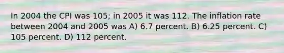 In 2004 the CPI was 105; in 2005 it was 112. The inflation rate between 2004 and 2005 was A) 6.7 percent. B) 6.25 percent. C) 105 percent. D) 112 percent.