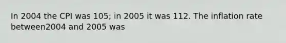 In 2004 the CPI was 105; in 2005 it was 112. The inflation rate between2004 and 2005 was