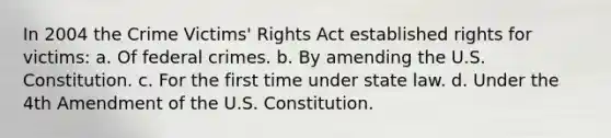 In 2004 the Crime Victims' Rights Act established rights for victims: a. Of federal crimes. b. By amending the U.S. Constitution. c. For the first time under state law. d. Under the 4th Amendment of the U.S. Constitution.