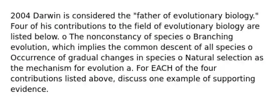 2004 Darwin is considered the "father of evolutionary biology." Four of his contributions to the field of evolutionary biology are listed below. o The nonconstancy of species o Branching evolution, which implies the common descent of all species o Occurrence of gradual changes in species o Natural selection as the mechanism for evolution a. For EACH of the four contributions listed above, discuss one example of supporting evidence.