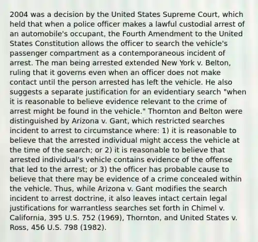 2004 was a decision by the United States Supreme Court, which held that when a police officer makes a lawful custodial arrest of an automobile's occupant, the Fourth Amendment to the United States Constitution allows the officer to search the vehicle's passenger compartment as a contemporaneous incident of arrest. The man being arrested extended New York v. Belton, ruling that it governs even when an officer does not make contact until the person arrested has left the vehicle. He also suggests a separate justification for an evidentiary search "when it is reasonable to believe evidence relevant to the crime of arrest might be found in the vehicle." Thornton and Belton were distinguished by Arizona v. Gant, which restricted searches incident to arrest to circumstance where: 1) it is reasonable to believe that the arrested individual might access the vehicle at the time of the search; or 2) it is reasonable to believe that arrested individual's vehicle contains evidence of the offense that led to the arrest; or 3) the officer has probable cause to believe that there may be evidence of a crime concealed within the vehicle. Thus, while Arizona v. Gant modifies the search incident to arrest doctrine, it also leaves intact certain legal justifications for warrantless searches set forth in Chimel v. California, 395 U.S. 752 (1969), Thornton, and United States v. Ross, 456 U.S. 798 (1982).