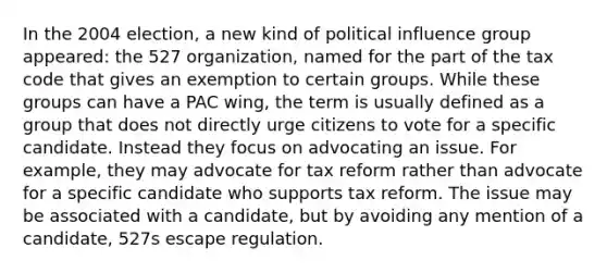 In the 2004 election, a new kind of political influence group appeared: the 527 organization, named for the part of the tax code that gives an exemption to certain groups. While these groups can have a PAC wing, the term is usually defined as a group that does not directly urge citizens to vote for a specific candidate. Instead they focus on advocating an issue. For example, they may advocate for tax reform rather than advocate for a specific candidate who supports tax reform. The issue may be associated with a candidate, but by avoiding any mention of a candidate, 527s escape regulation.