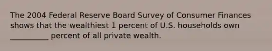 The 2004 Federal Reserve Board Survey of Consumer Finances shows that the wealthiest 1 percent of U.S. households own __________ percent of all private wealth.