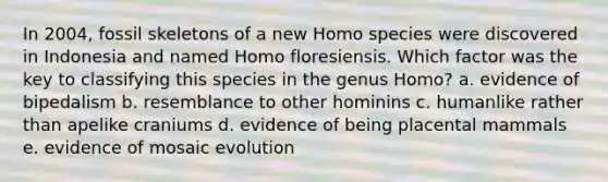 In 2004, fossil skeletons of a new Homo species were discovered in Indonesia and named Homo floresiensis. Which factor was the key to classifying this species in the genus Homo? a. evidence of bipedalism b. resemblance to other hominins c. humanlike rather than apelike craniums d. evidence of being placental mammals e. evidence of mosaic evolution