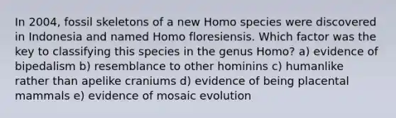 In 2004, fossil skeletons of a new Homo species were discovered in Indonesia and named Homo floresiensis. Which factor was the key to classifying this species in the genus Homo? a) evidence of bipedalism b) resemblance to other hominins c) humanlike rather than apelike craniums d) evidence of being placental mammals e) evidence of mosaic evolution