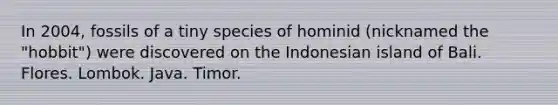 In 2004, fossils of a tiny species of hominid (nicknamed the "hobbit") were discovered on the Indonesian island of Bali. Flores. Lombok. Java. Timor.