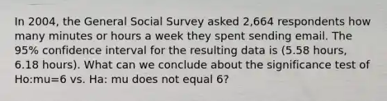 In 2004, the General Social Survey asked 2,664 respondents how many minutes or hours a week they spent sending email. The 95% confidence interval for the resulting data is (5.58 hours, 6.18 hours). What can we conclude about the significance test of Ho:mu=6 vs. Ha: mu does not equal 6?