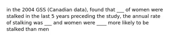 in the 2004 GSS (Canadian data), found that ___ of women were stalked in the last 5 years preceding the study, the annual rate of stalking was ___ and women were ____ more likely to be stalked than men