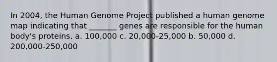 In 2004, the <a href='https://www.questionai.com/knowledge/kaQqK73QV8-human-genome' class='anchor-knowledge'>human genome</a> Project published a human genome map indicating that _______ genes are responsible for the human body's proteins. a. 100,000 c. 20,000-25,000 b. 50,000 d. 200,000-250,000