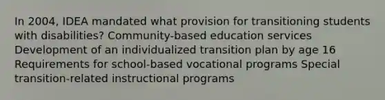 In 2004, IDEA mandated what provision for transitioning students with disabilities? Community-based education services Development of an individualized transition plan by age 16 Requirements for school-based vocational programs Special transition-related instructional programs