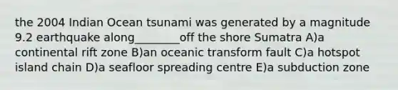 the 2004 Indian Ocean tsunami was generated by a magnitude 9.2 earthquake along________off the shore Sumatra A)a continental rift zone B)an oceanic transform fault C)a hotspot island chain D)a seafloor spreading centre E)a subduction zone