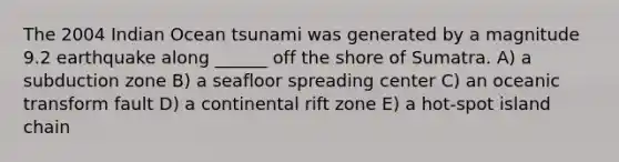 The 2004 Indian Ocean tsunami was generated by a magnitude 9.2 earthquake along ______ off the shore of Sumatra. A) a subduction zone B) a seafloor spreading center C) an oceanic transform fault D) a continental rift zone E) a hot-spot island chain