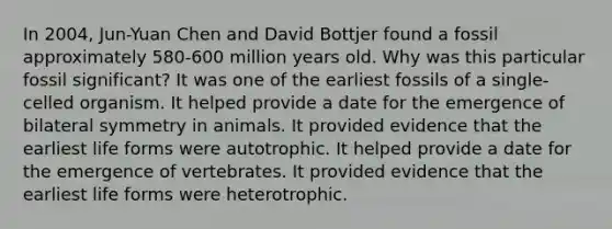 In 2004, Jun-Yuan Chen and David Bottjer found a fossil approximately 580-600 million years old. Why was this particular fossil significant? It was one of the earliest fossils of a single-celled organism. It helped provide a date for the emergence of bilateral symmetry in animals. It provided evidence that the earliest life forms were autotrophic. It helped provide a date for the emergence of vertebrates. It provided evidence that the earliest life forms were heterotrophic.